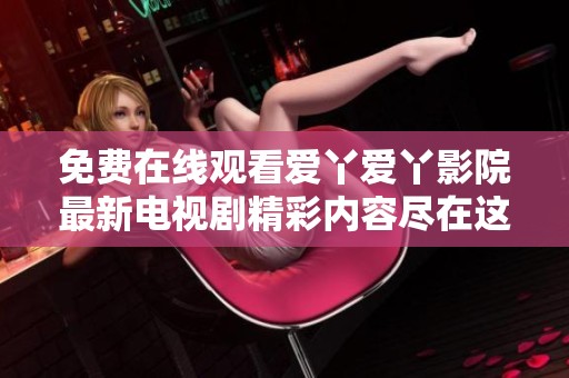 免费在线观看爱丫爱丫影院最新电视剧精彩内容尽在这里