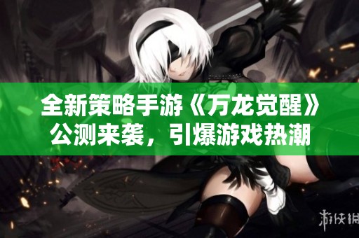 全新策略手游《万龙觉醒》公测来袭，引爆游戏热潮
