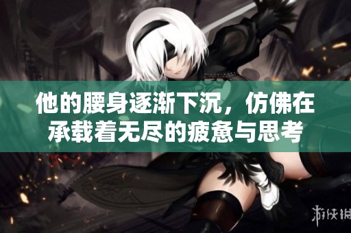 他的腰身逐渐下沉，仿佛在承载着无尽的疲惫与思考