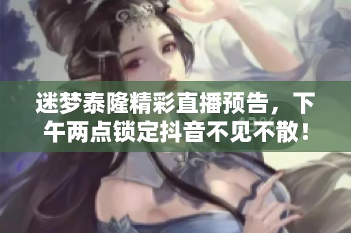 迷梦泰隆精彩直播预告，下午两点锁定抖音不见不散！