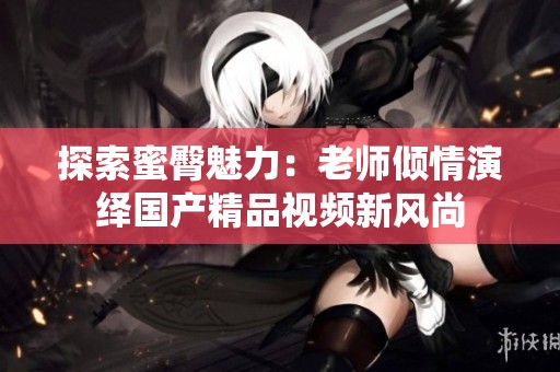 探索蜜臀魅力：老师倾情演绎国产精品视频新风尚