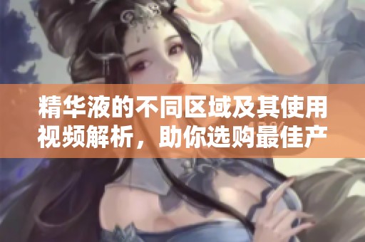 精华液的不同区域及其使用视频解析，助你选购最佳产品