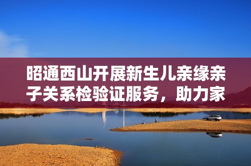 昭通西山开展新生儿亲缘亲子关系检验证服务，助力家庭幸福