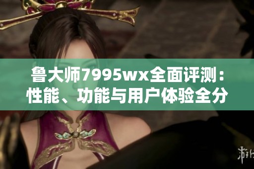 鲁大师7995wx全面评测：性能、功能与用户体验全分析