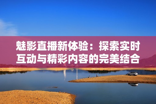 魅影直播新体验：探索实时互动与精彩内容的完美结合