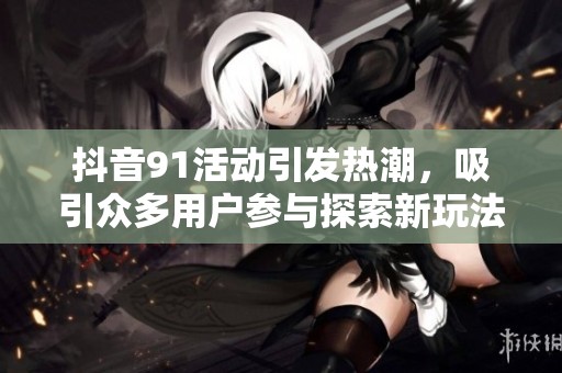 抖音91活动引发热潮，吸引众多用户参与探索新玩法