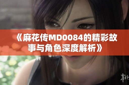 《麻花传MD0084的精彩故事与角色深度解析》