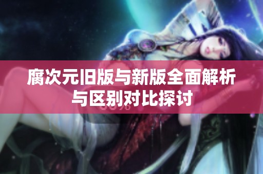 腐次元旧版与新版全面解析与区别对比探讨