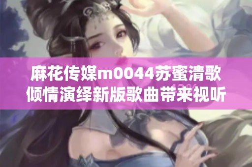麻花传媒m0044苏蜜清歌倾情演绎新版歌曲带来视听盛宴