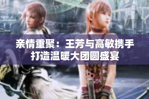 亲情重聚：王芳与高敏携手打造温暖大团圆盛宴