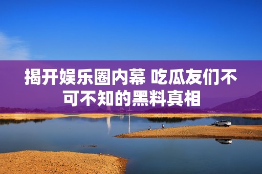 揭开娱乐圈内幕 吃瓜友们不可不知的黑料真相