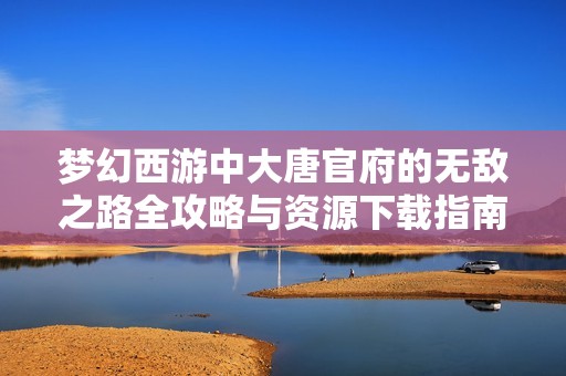 梦幻西游中大唐官府的无敌之路全攻略与资源下载指南