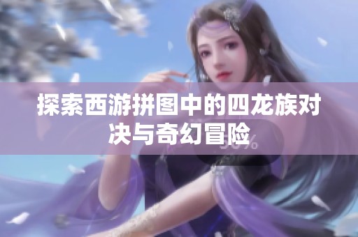 探索西游拼图中的四龙族对决与奇幻冒险