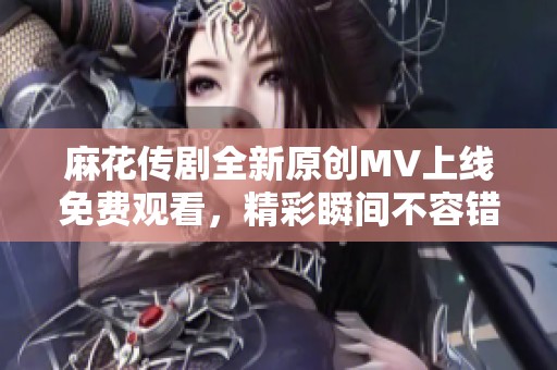 麻花传剧全新原创MV上线免费观看，精彩瞬间不容错过