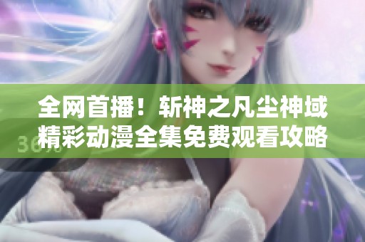 全网首播！斩神之凡尘神域精彩动漫全集免费观看攻略