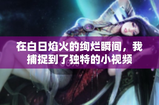 在白日焰火的绚烂瞬间，我捕捉到了独特的小视频