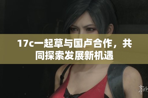 17c一起草与国卢合作，共同探索发展新机遇