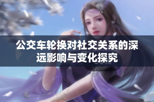 公交车轮换对社交关系的深远影响与变化探究