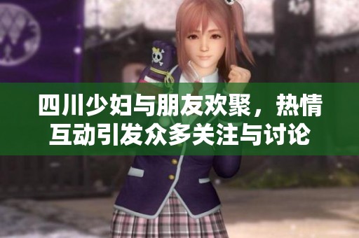 四川少妇与朋友欢聚，热情互动引发众多关注与讨论