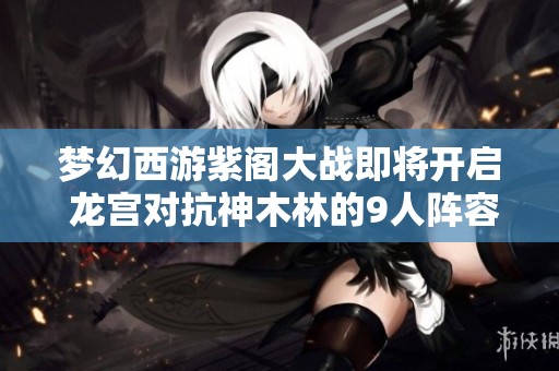 梦幻西游紫阁大战即将开启 龙宫对抗神木林的9人阵容揭晓