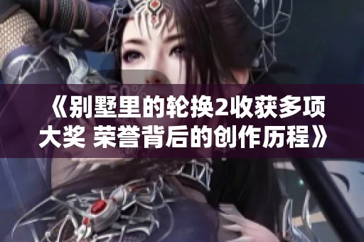 《别墅里的轮换2收获多项大奖 荣誉背后的创作历程》