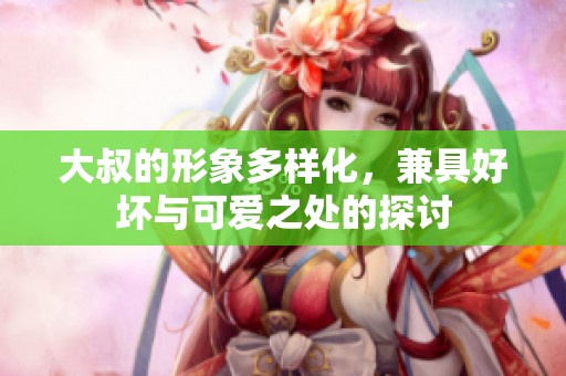 大叔的形象多样化，兼具好坏与可爱之处的探讨