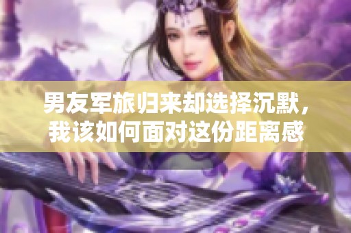 男友军旅归来却选择沉默，我该如何面对这份距离感