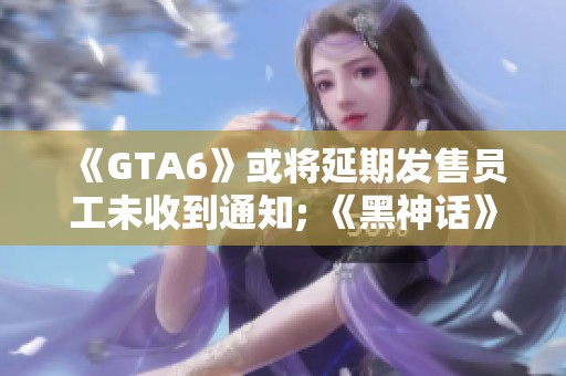 《GTA6》或将延期发售员工未收到通知; 《黑神话》面临严重盗版问题