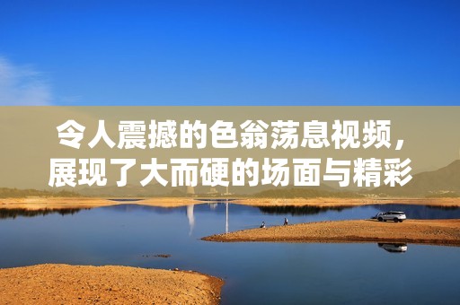 令人震撼的色翁荡息视频，展现了大而硬的场面与精彩瞬间