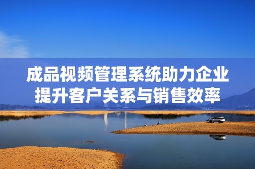 成品视频管理系统助力企业提升客户关系与销售效率