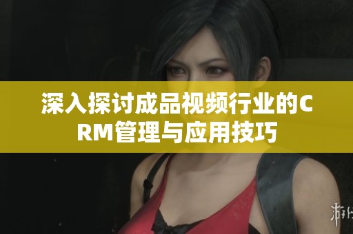 深入探讨成品视频行业的CRM管理与应用技巧