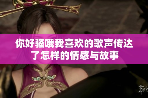 你好骚哦我喜欢的歌声传达了怎样的情感与故事