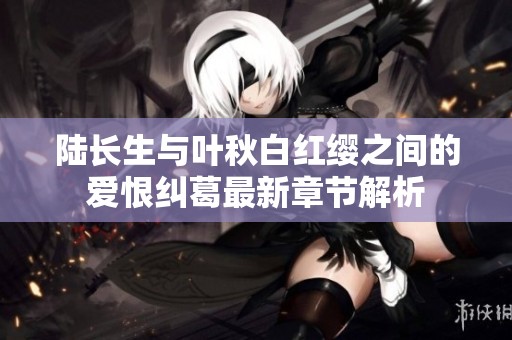 陆长生与叶秋白红缨之间的爱恨纠葛最新章节解析
