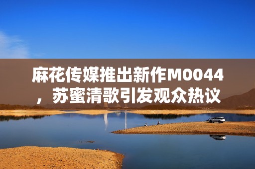 麻花传媒推出新作M0044，苏蜜清歌引发观众热议