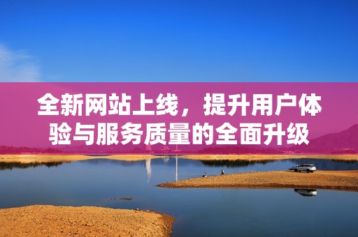 全新网站上线，提升用户体验与服务质量的全面升级