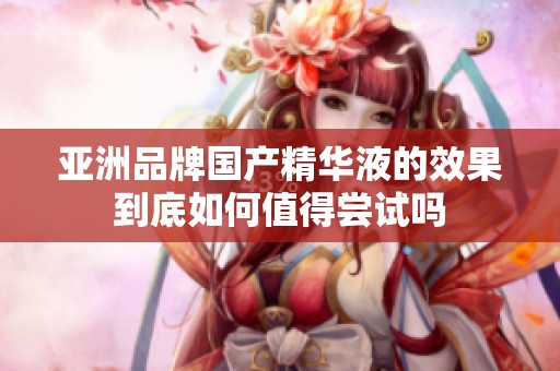 亚洲品牌国产精华液的效果到底如何值得尝试吗