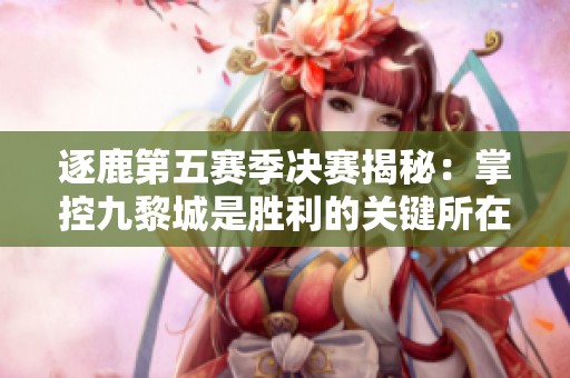 逐鹿第五赛季决赛揭秘：掌控九黎城是胜利的关键所在