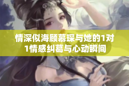 情深似海顾慕琛与她的1对1情感纠葛与心动瞬间