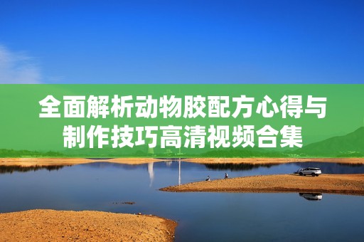 全面解析动物胶配方心得与制作技巧高清视频合集