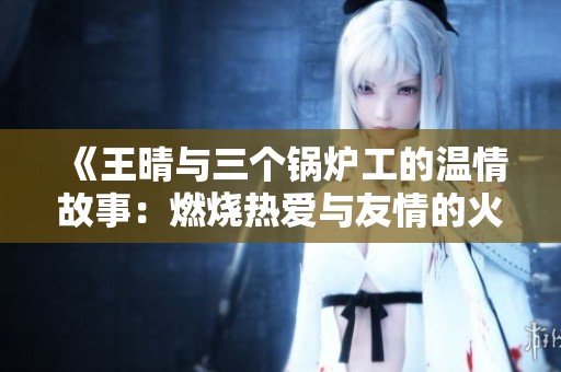 《王晴与三个锅炉工的温情故事：燃烧热爱与友情的火花》