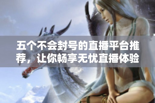 五个不会封号的直播平台推荐，让你畅享无忧直播体验