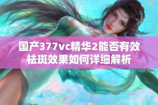 国产377vc精华2能否有效祛斑效果如何详细解析