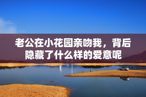 老公在小花园亲吻我，背后隐藏了什么样的爱意呢