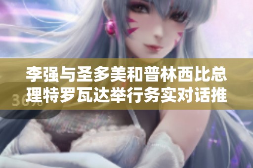 李强与圣多美和普林西比总理特罗瓦达举行务实对话推动中非合作