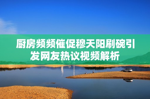 厨房频频催促穆天阳刷碗引发网友热议视频解析