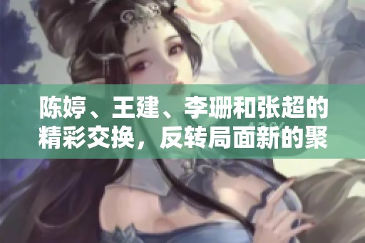 陈婷、王建、李珊和张超的精彩交换，反转局面新的聚焦