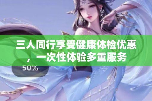 三人同行享受健康体检优惠，一次性体验多重服务