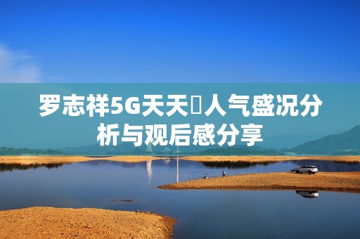 罗志祥5G天天奭人气盛况分析与观后感分享