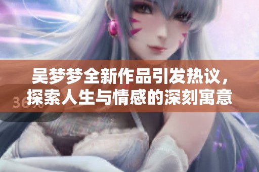 吴梦梦全新作品引发热议，探索人生与情感的深刻寓意