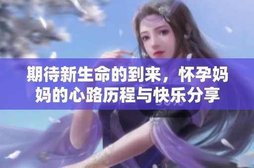 期待新生命的到来，怀孕妈妈的心路历程与快乐分享